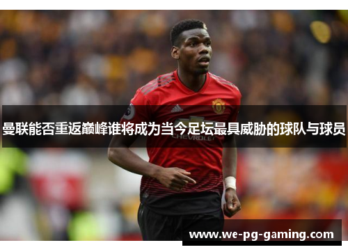 曼联能否重返巅峰谁将成为当今足坛最具威胁的球队与球员