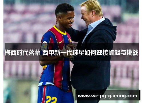 梅西时代落幕 西甲新一代球星如何迎接崛起与挑战