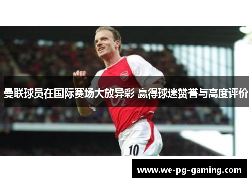 曼联球员在国际赛场大放异彩 赢得球迷赞誉与高度评价