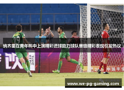 纳齐里在青年杯中上演精彩进球助力球队晋级精彩表现引发热议