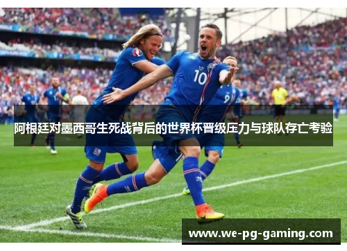 阿根廷对墨西哥生死战背后的世界杯晋级压力与球队存亡考验