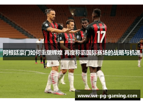 阿根廷豪门如何重塑辉煌 再度称霸国际赛场的战略与机遇