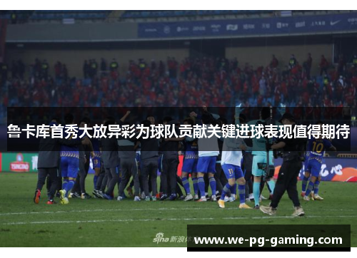 鲁卡库首秀大放异彩为球队贡献关键进球表现值得期待